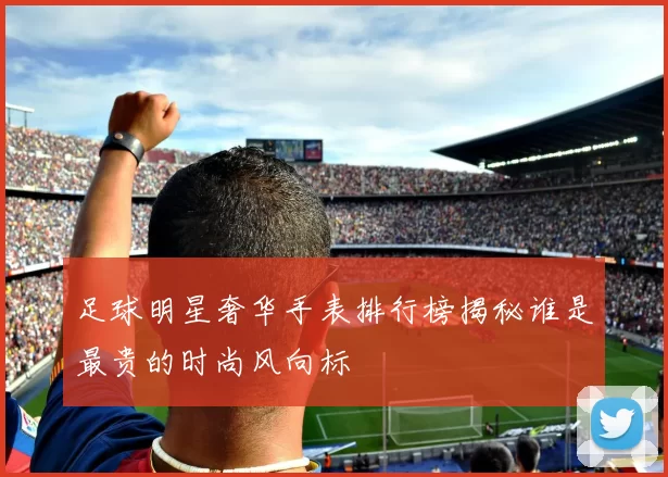 足球明星奢华手表排行榜揭秘谁是最贵的时尚风向标