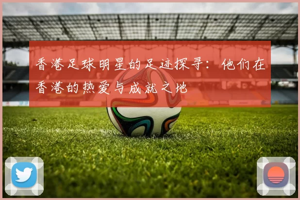 香港足球明星的足迹探寻：他们在香港的热爱与成就之地