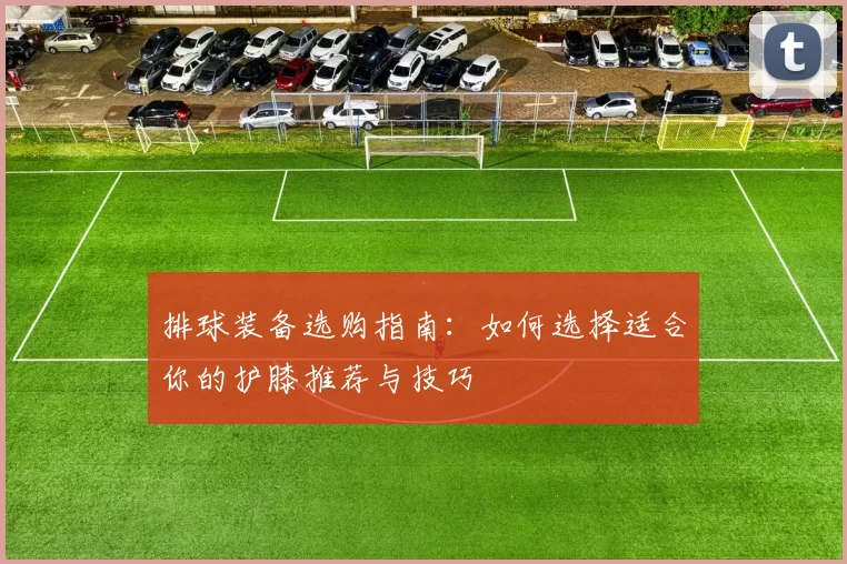 排球装备选购指南：如何选择适合你的护膝推荐与技巧