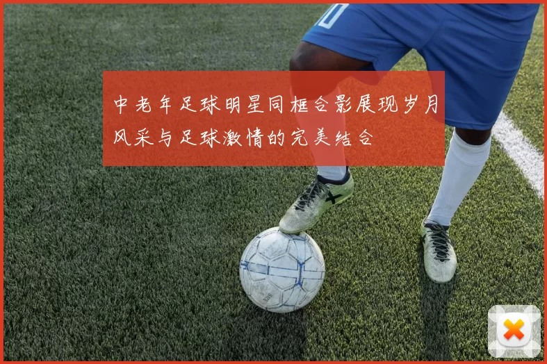 中老年足球明星同框合影展现岁月风采与足球激情的完美结合