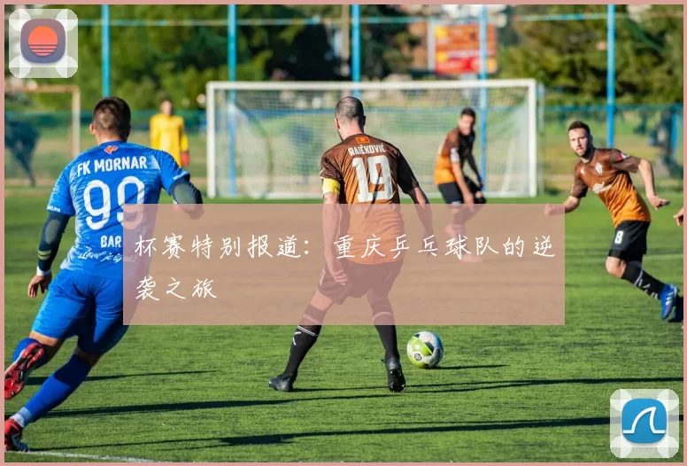 杯赛特别报道：重庆乒乓球队的逆袭之旅