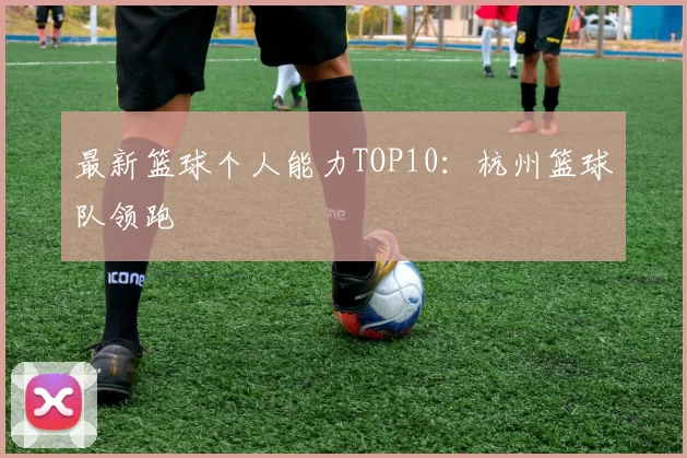最新篮球个人能力TOP10：杭州篮球队领跑