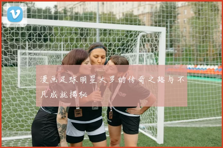 漫画足球明星大罗的传奇之路与不凡成就揭秘