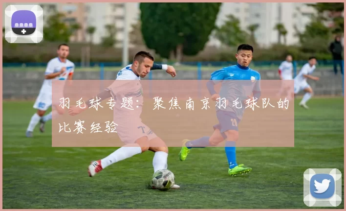 羽毛球专题：聚焦南京羽毛球队的比赛经验