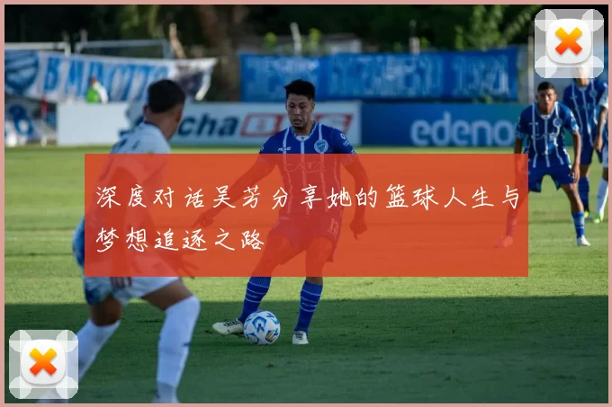 深度对话吴芳分享她的篮球人生与梦想追逐之路